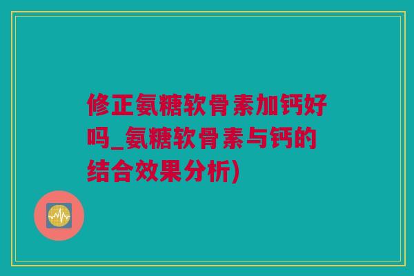 修正氨糖软骨素加钙好吗_氨糖软骨素与钙的结合效果分析)