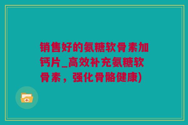 销售好的氨糖软骨素加钙片_高效补充氨糖软骨素，强化骨骼健康)