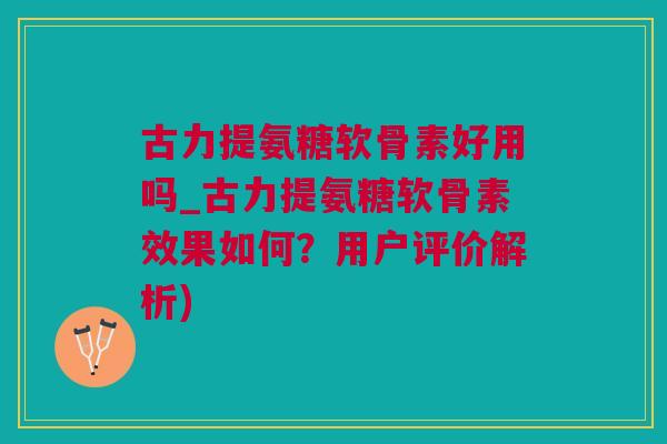 古力提氨糖软骨素好用吗_古力提氨糖软骨素效果如何？用户评价解析)