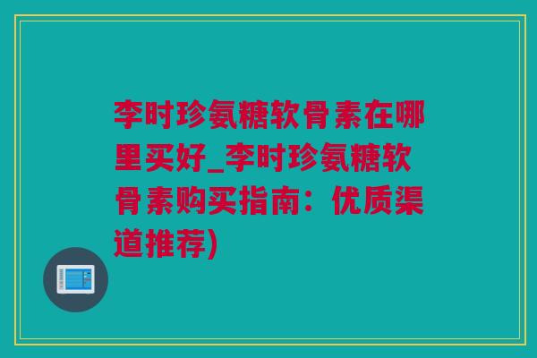 李时珍氨糖软骨素在哪里买好_李时珍氨糖软骨素购买指南：优质渠道推荐)