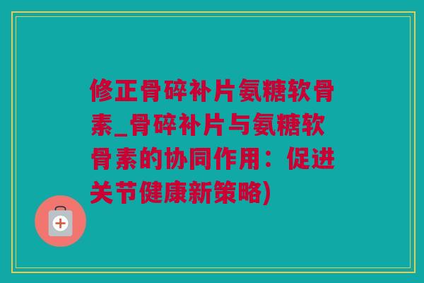 修正骨碎补片氨糖软骨素_骨碎补片与氨糖软骨素的协同作用：促进关节健康新策略)
