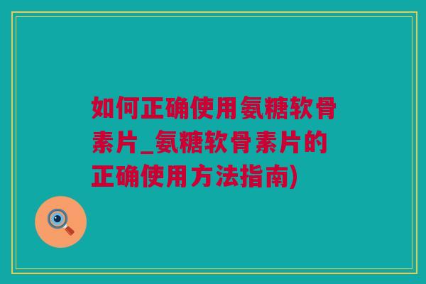 如何正确使用氨糖软骨素片_氨糖软骨素片的正确使用方法指南)