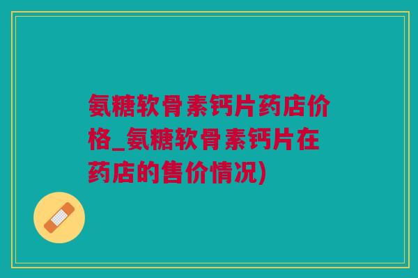 氨糖软骨素钙片药店价格_氨糖软骨素钙片在药店的售价情况)