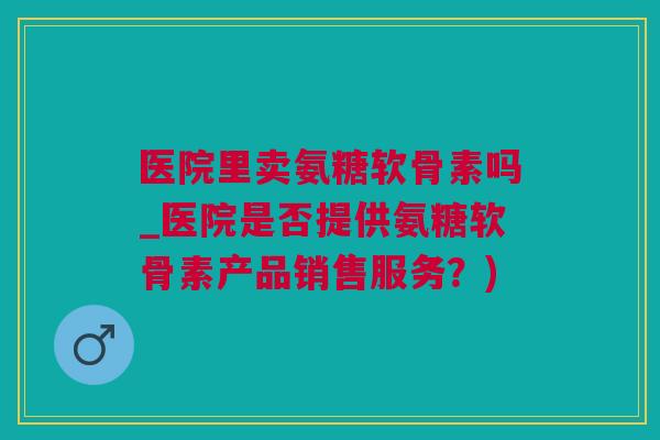 医院里卖氨糖软骨素吗_医院是否提供氨糖软骨素产品销售服务？)