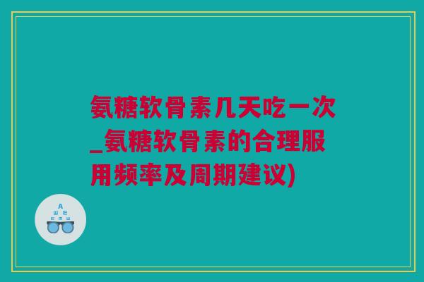 氨糖软骨素几天吃一次_氨糖软骨素的合理服用频率及周期建议)