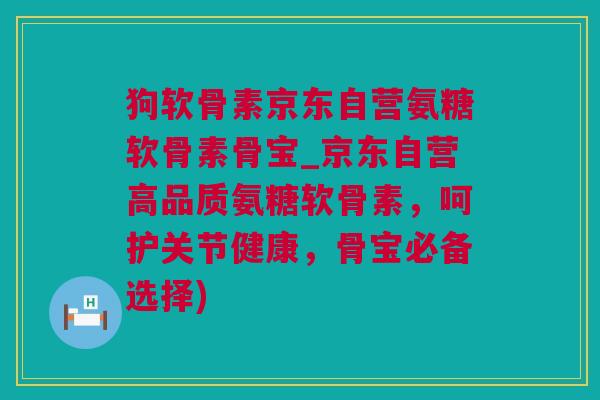 狗软骨素京东自营氨糖软骨素骨宝_京东自营高品质氨糖软骨素，呵护关节健康，骨宝必备选择)