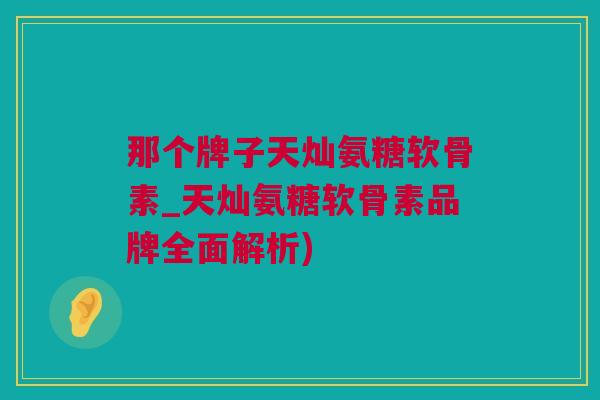 那个牌子天灿氨糖软骨素_天灿氨糖软骨素品牌全面解析)