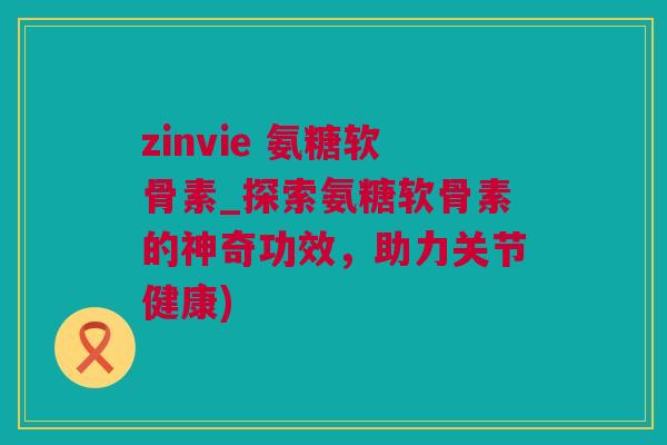zinvie 氨糖软骨素_探索氨糖软骨素的神奇功效，助力关节健康)