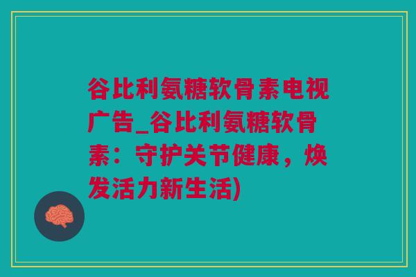 谷比利氨糖软骨素电视广告_谷比利氨糖软骨素：守护关节健康，焕发活力新生活)