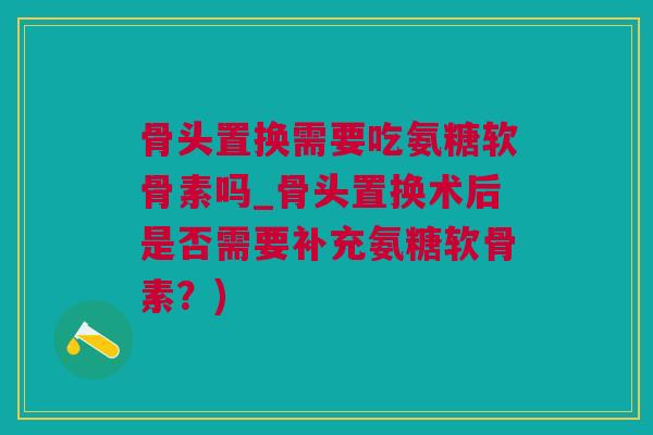 骨头置换需要吃氨糖软骨素吗_骨头置换术后是否需要补充氨糖软骨素?) 骨头置换需要吃氨糖软骨素吗_骨头置换术后是否需要补充氨糖软骨素?)