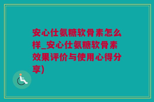 安心仕氨糖软骨素怎么样_安心仕氨糖软骨素效果评价与使用心得分享)