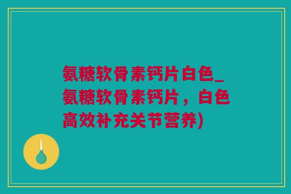 氨糖软骨素钙片白色_氨糖软骨素钙片，白色高效补充关节营养)