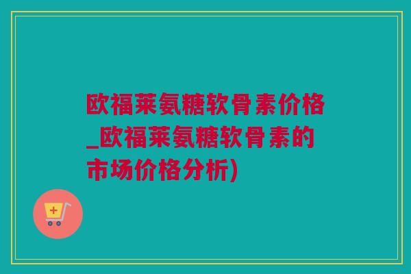 欧福莱氨糖软骨素价格_欧福莱氨糖软骨素的市场价格分析) 欧福莱氨糖软骨素价格_欧福莱氨糖软骨素的市场价格分析)