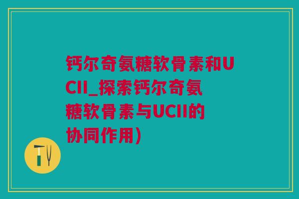 钙尔奇氨糖软骨素和UCII_探索钙尔奇氨糖软骨素与UCII的协同作用)