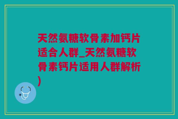 天然氨糖软骨素加钙片适合人群_天然氨糖软骨素钙片适用人群解析)