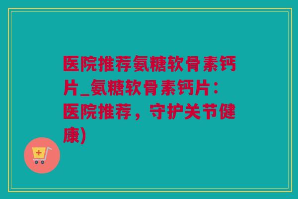 医院推荐氨糖软骨素钙片_氨糖软骨素钙片:医院推荐,守护关节健康) 医院推荐氨糖软骨素钙片_氨糖软骨素钙片:医院推荐,守护关节健康)