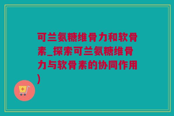 可兰氨糖维骨力和软骨素_探索可兰氨糖维骨力与软骨素的协同作用)