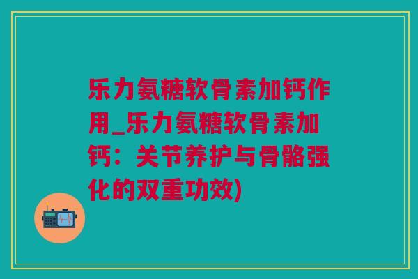 乐力氨糖软骨素加钙作用_乐力氨糖软骨素加钙：关节养护与骨骼强化的双重功效)