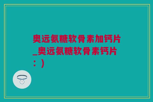 奥远氨糖软骨素加钙片_奥远氨糖软骨素钙片：)