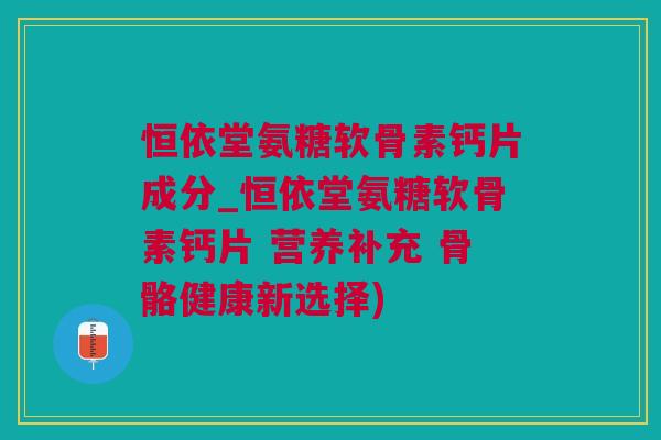 恒依堂氨糖软骨素钙片成分_恒依堂氨糖软骨素钙片 营养补充 骨骼健康新选择)