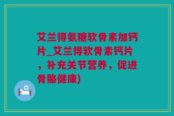 艾兰得氨糖软骨素加钙片_艾兰得软骨素钙片，补充关节营养，促进骨骼健康)