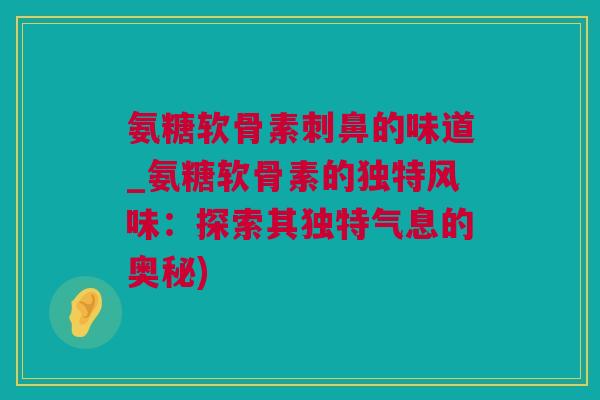 氨糖软骨素刺鼻的味道_氨糖软骨素的独特风味：探索其独特气息的奥秘)