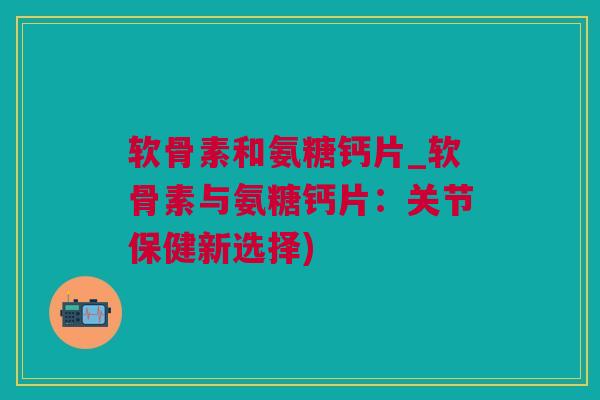 软骨素和氨糖钙片_软骨素与氨糖钙片：关节保健新选择)