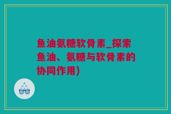 鱼油氨糖软骨素_探索鱼油、氨糖与软骨素的协同作用) 鱼油氨糖软骨素_探索鱼油、氨糖与软骨素的协同作用)