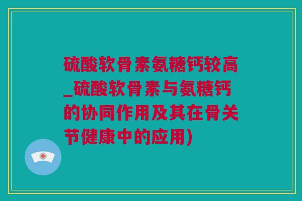 硫酸软骨素氨糖钙较高_硫酸软骨素与氨糖钙的协同作用及其在骨关节健康中的应用) 硫酸软骨素氨糖钙较高_硫酸软骨素与氨糖钙的协同作用及其在骨关节健康中的应用)