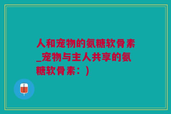 人和宠物的氨糖软骨素_宠物与主人共享的氨糖软骨素：)