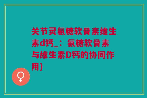 关节灵氨糖软骨素维生素d钙_:氨糖软骨素与维生素D钙的协同作用) 关节灵氨糖软骨素维生素d钙_:氨糖软骨素与维生素D钙的协同作用)