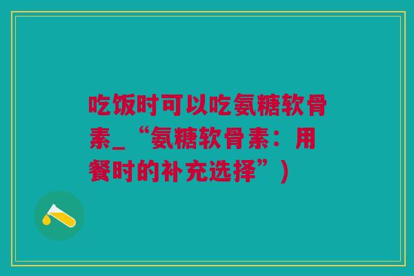 吃饭时可以吃氨糖软骨素_“氨糖软骨素：用餐时的补充选择”)