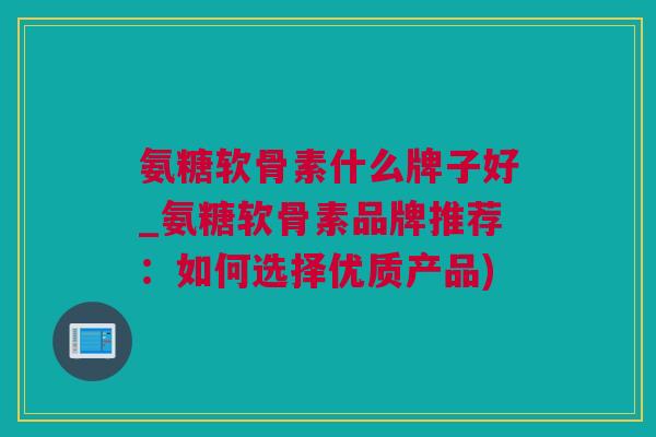 氨糖软骨素什么牌子好_氨糖软骨素品牌推荐：如何选择优质产品)