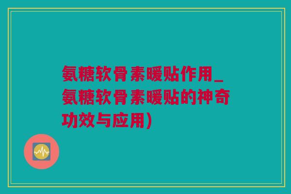 氨糖软骨素暖贴作用_氨糖软骨素暖贴的神奇功效与应用)