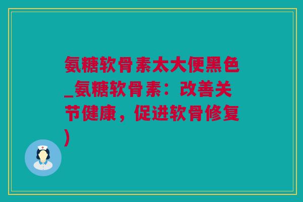 氨糖软骨素太大便黑色_氨糖软骨素：改善关节健康，促进软骨修复)