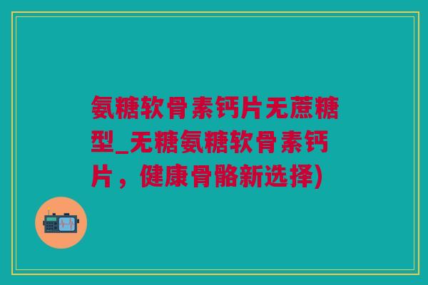 氨糖软骨素钙片无蔗糖型_无糖氨糖软骨素钙片，健康骨骼新选择)