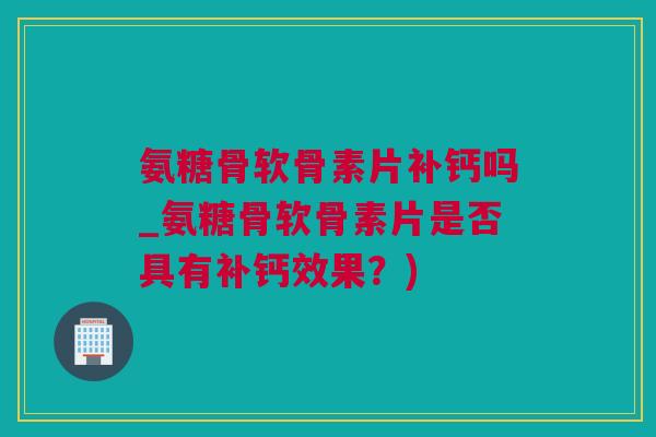 氨糖骨软骨素片补钙吗_氨糖骨软骨素片是否具有补钙效果？)