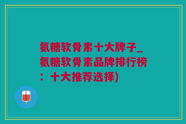 氨糖软骨素十大牌子_氨糖软骨素品牌排行榜：十大推荐选择)