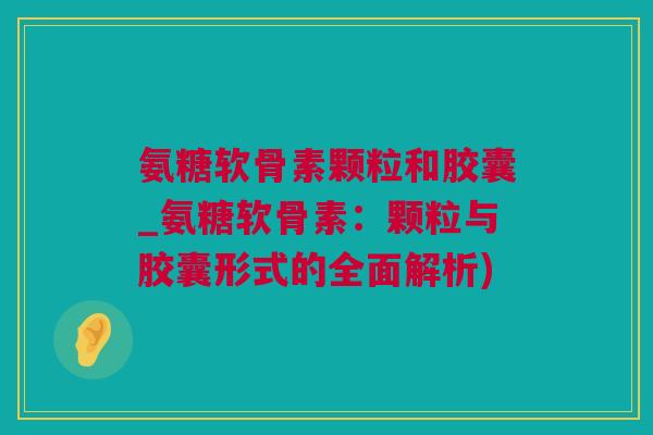 氨糖软骨素颗粒和胶囊_氨糖软骨素：颗粒与胶囊形式的全面解析)