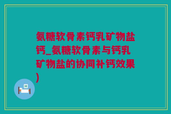 氨糖软骨素钙乳矿物盐钙_氨糖软骨素与钙乳矿物盐的协同补钙效果)