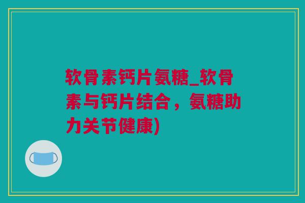软骨素钙片氨糖_软骨素与钙片结合，氨糖助力关节健康)