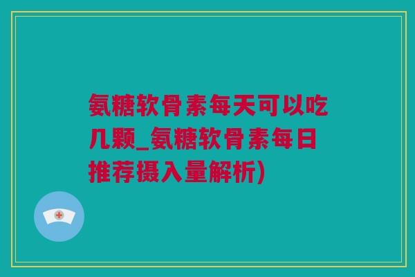 氨糖软骨素每天可以吃几颗_氨糖软骨素每日推荐摄入量解析)