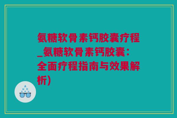 氨糖软骨素钙胶囊疗程_氨糖软骨素钙胶囊：全面疗程指南与效果解析)