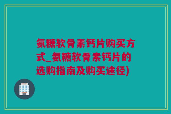 氨糖软骨素钙片购买方式_氨糖软骨素钙片的选购指南及购买途径)