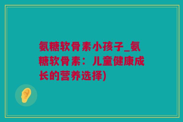氨糖软骨素小孩子_氨糖软骨素：儿童健康成长的营养选择)
