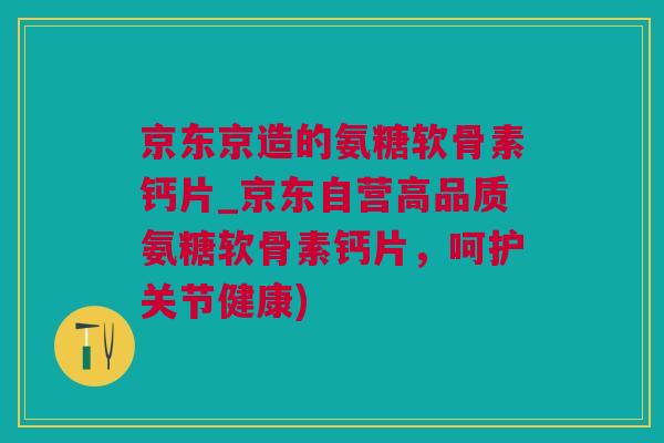 京东京造的氨糖软骨素钙片_京东自营高品质氨糖软骨素钙片，呵护关节健康)