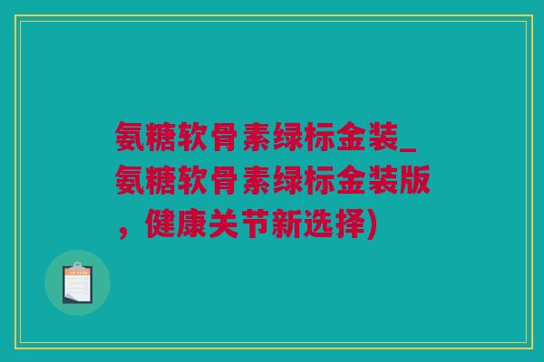 氨糖软骨素绿标金装_氨糖软骨素绿标金装版，健康关节新选择)
