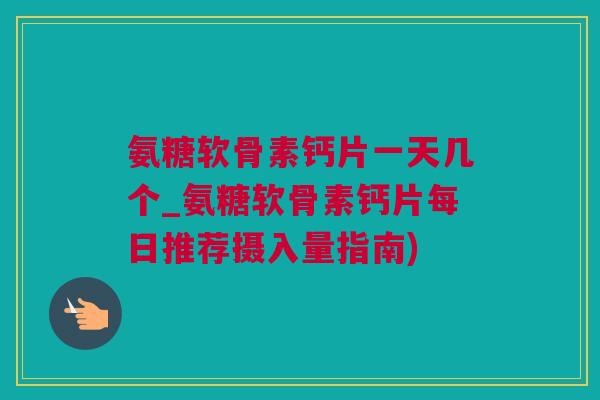 氨糖软骨素钙片一天几个_氨糖软骨素钙片每日推荐摄入量指南)