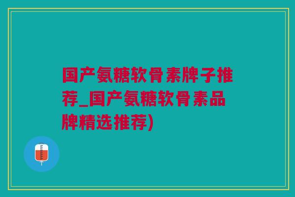 国产氨糖软骨素牌子推荐_国产氨糖软骨素品牌精选推荐)