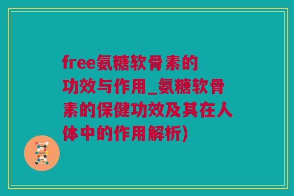 free氨糖软骨素的功效与作用_氨糖软骨素的保健功效及其在人体中的作用解析)